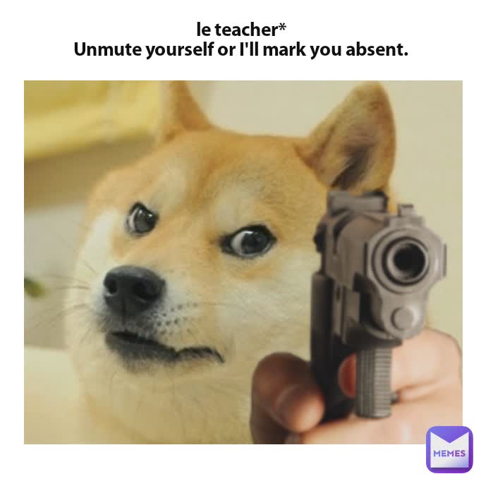 le teacher*
Unmute yourself or I'll mark you absent.