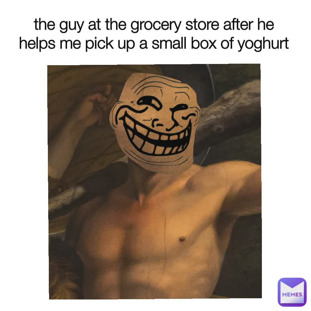 the guy at the grocery store after he helps me pick up a small box of yoghurt