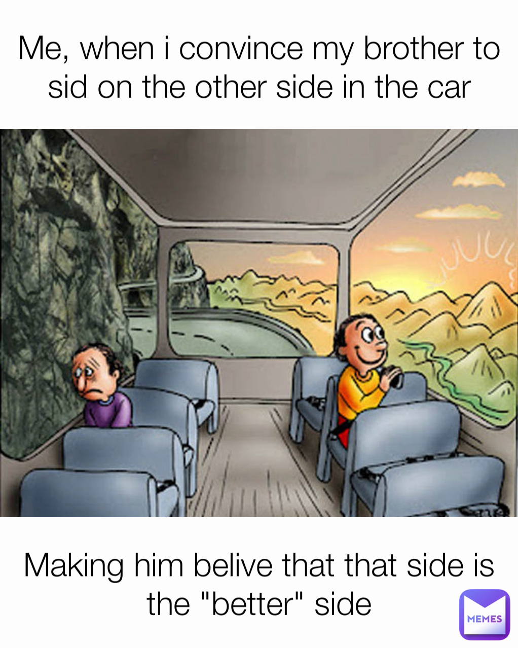 Making him belive that that side is the "better" side Me, when i convince my brother to sid on the other side in the car