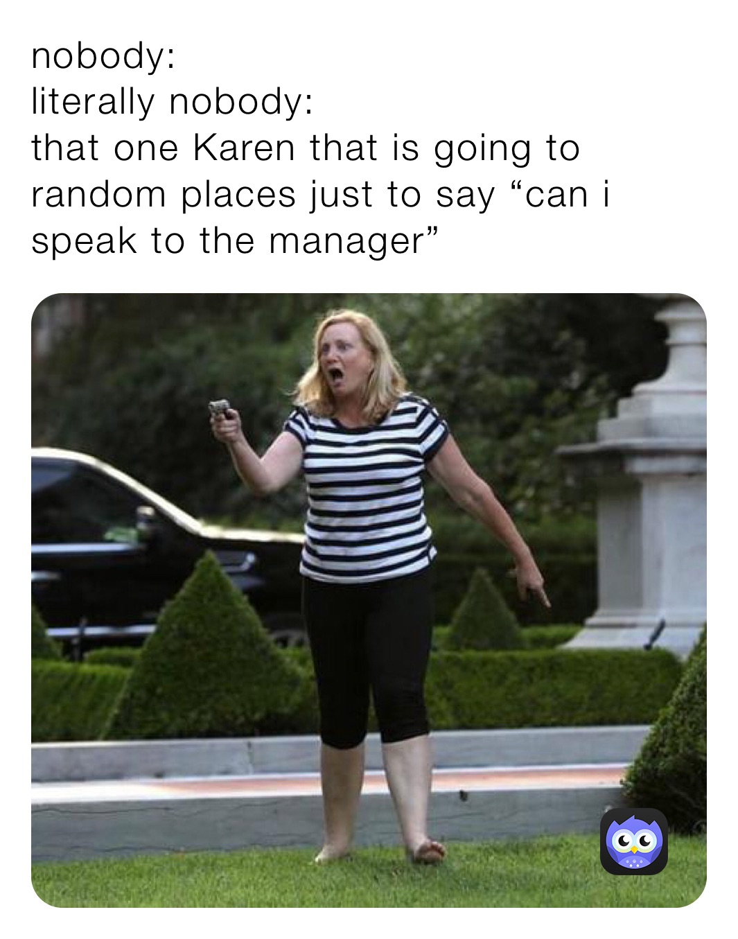 nobody:
literally nobody:
that one Karen that is going to random places just to say “can i speak to the manager”