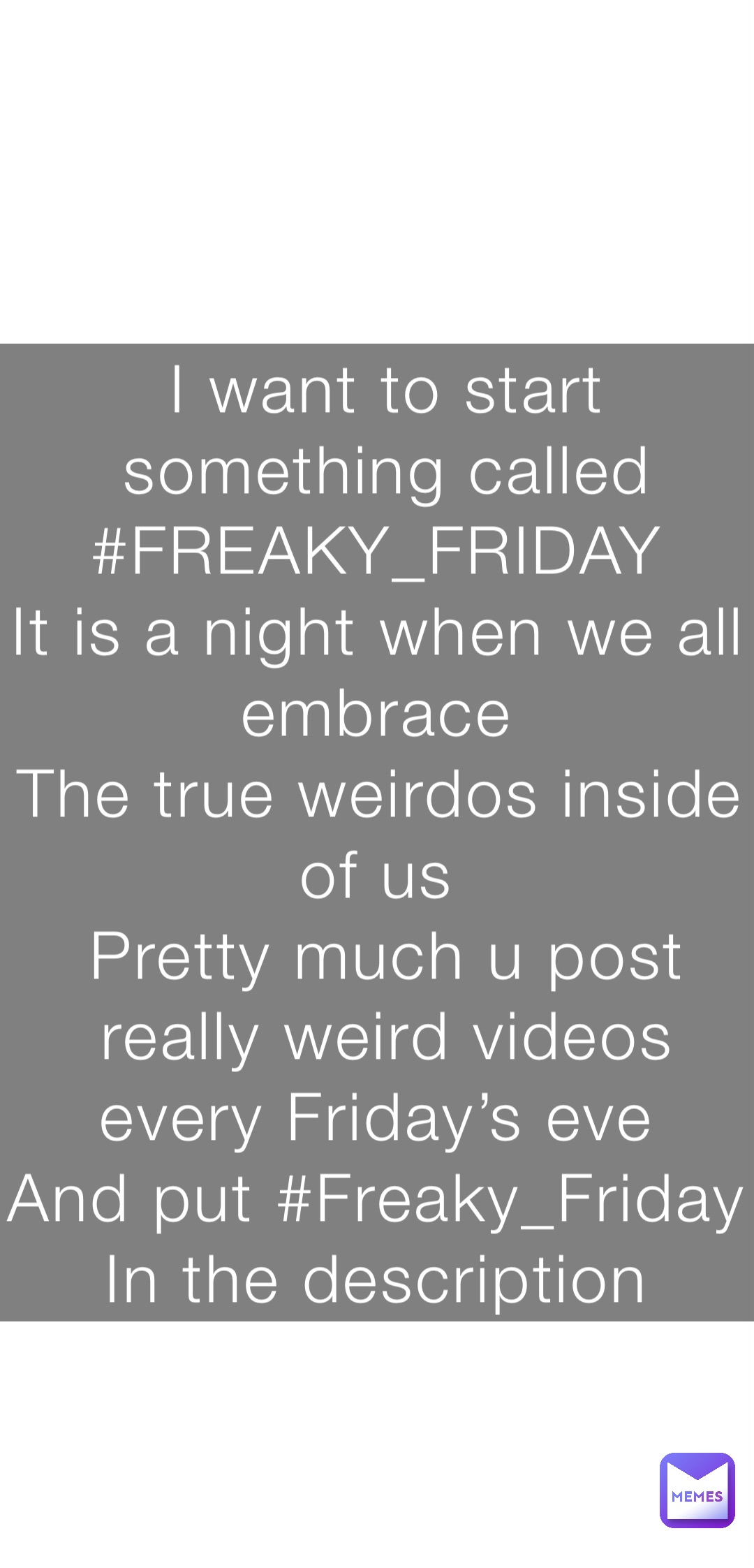 I want to start something called 
#FREAKY_FRIDAY
It is a night when we all embrace
The true weirdos inside of us
Pretty much u post really weird videos every Friday’s eve
And put #Freaky_Friday 
In the description
