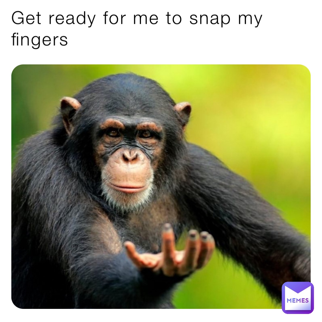 Get ready for me to snap my fingers