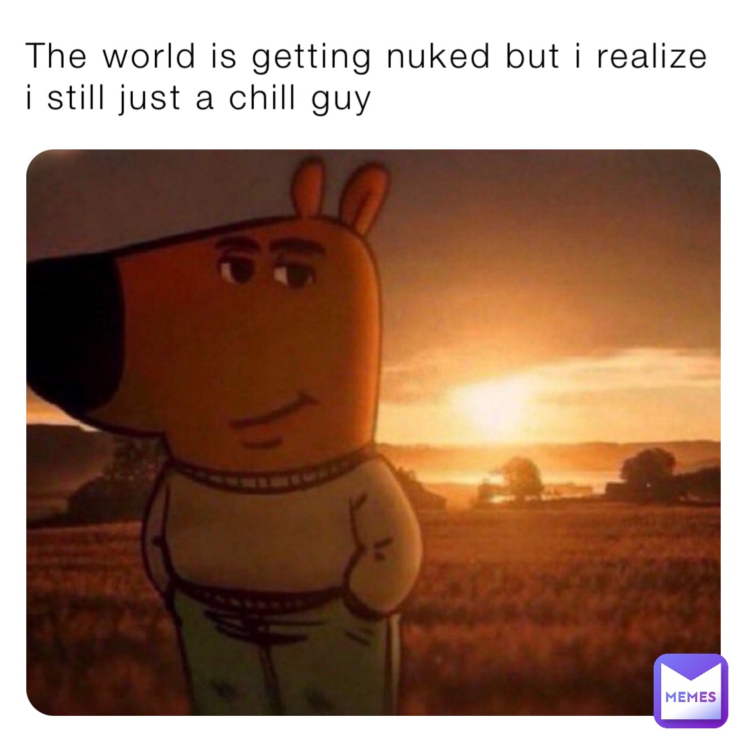 The world is getting nuked but i realize 
i still just a chill guy