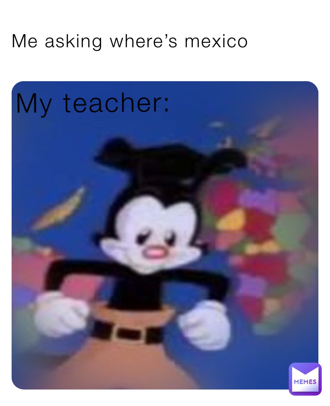 Me asking where’s mexico My teacher: