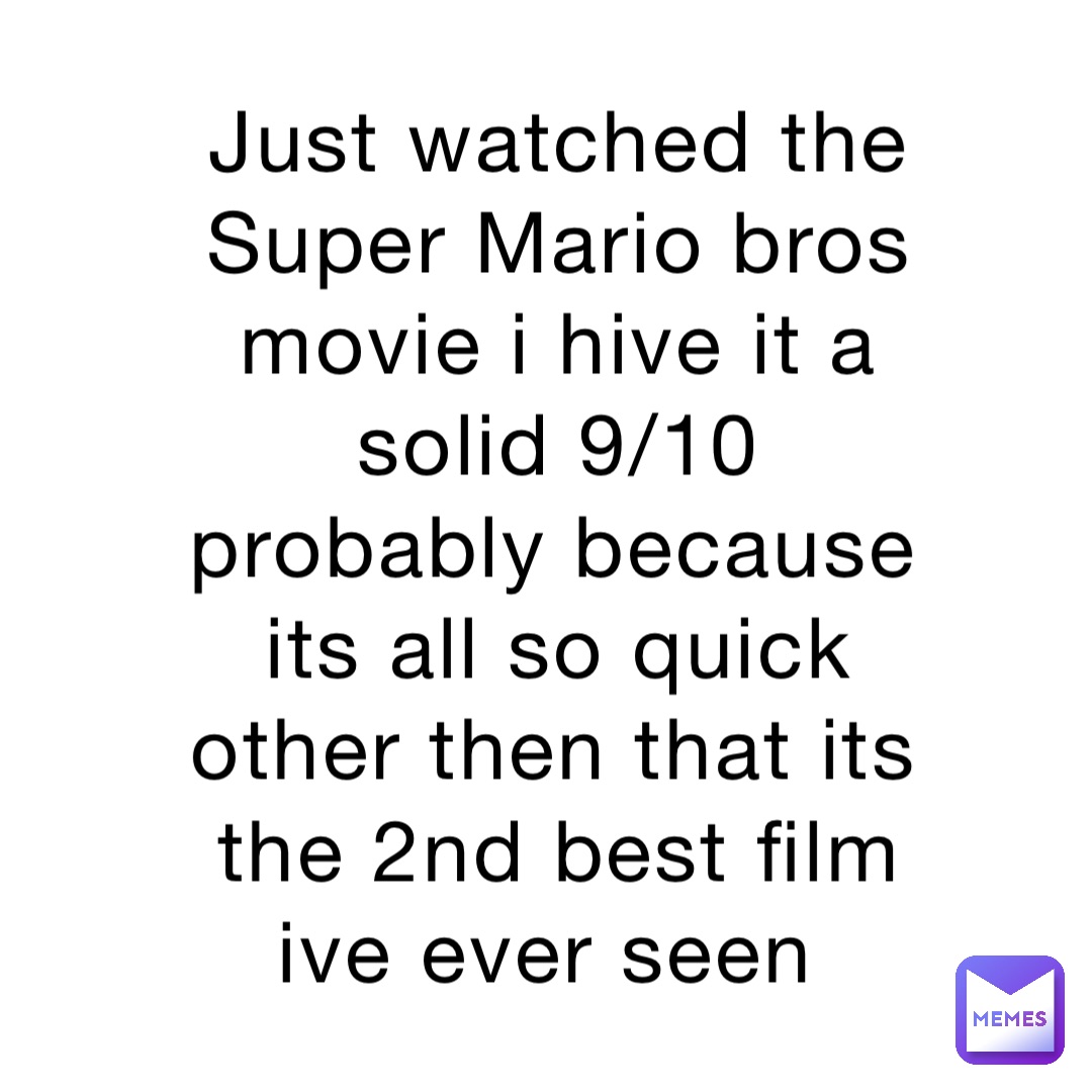 Just watched the Super Mario bros movie i hive it a solid 9/10 probably because its all so quick other then that its the 2nd best film ive ever seen