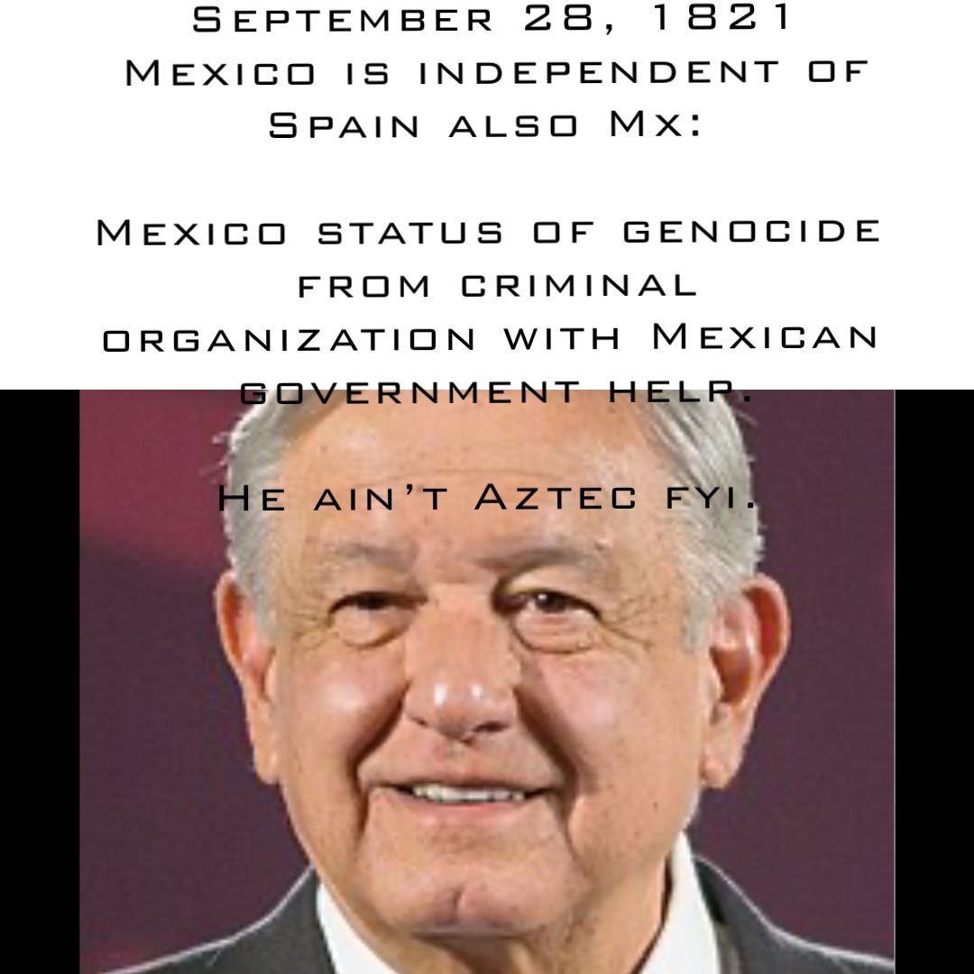 September 28, 1821 Mexico is independent of Spain also Mx:

Mexico status of genocide from criminal organization with Mexican government help. 

He ain’t Aztec fyi.