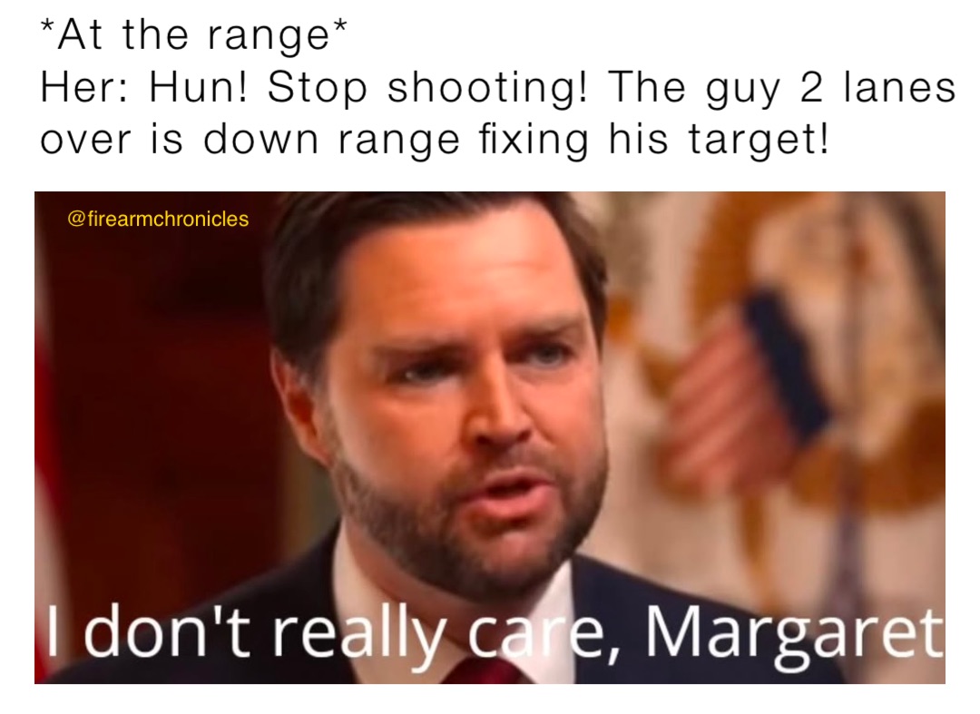 *At the range*
Her: Hun! Stop shooting! The guy 2 lanes over is down range fixing his target!