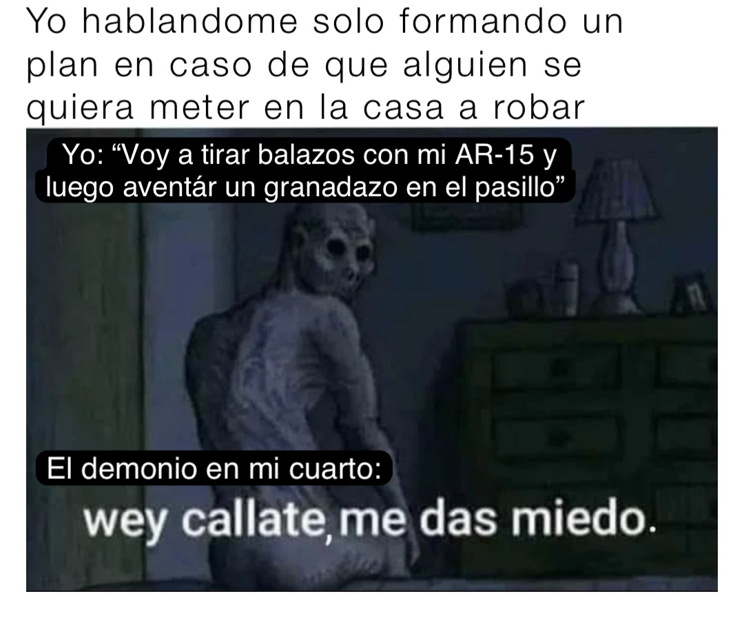 Yo hablandome solo formando un plan en caso de que alguien se quiera meter en la casa a robar Yo: “Voy a tirar balazos con mi AR-15 y luego aventár un granadazo en el pasillo” El demonio en mi cuarto: