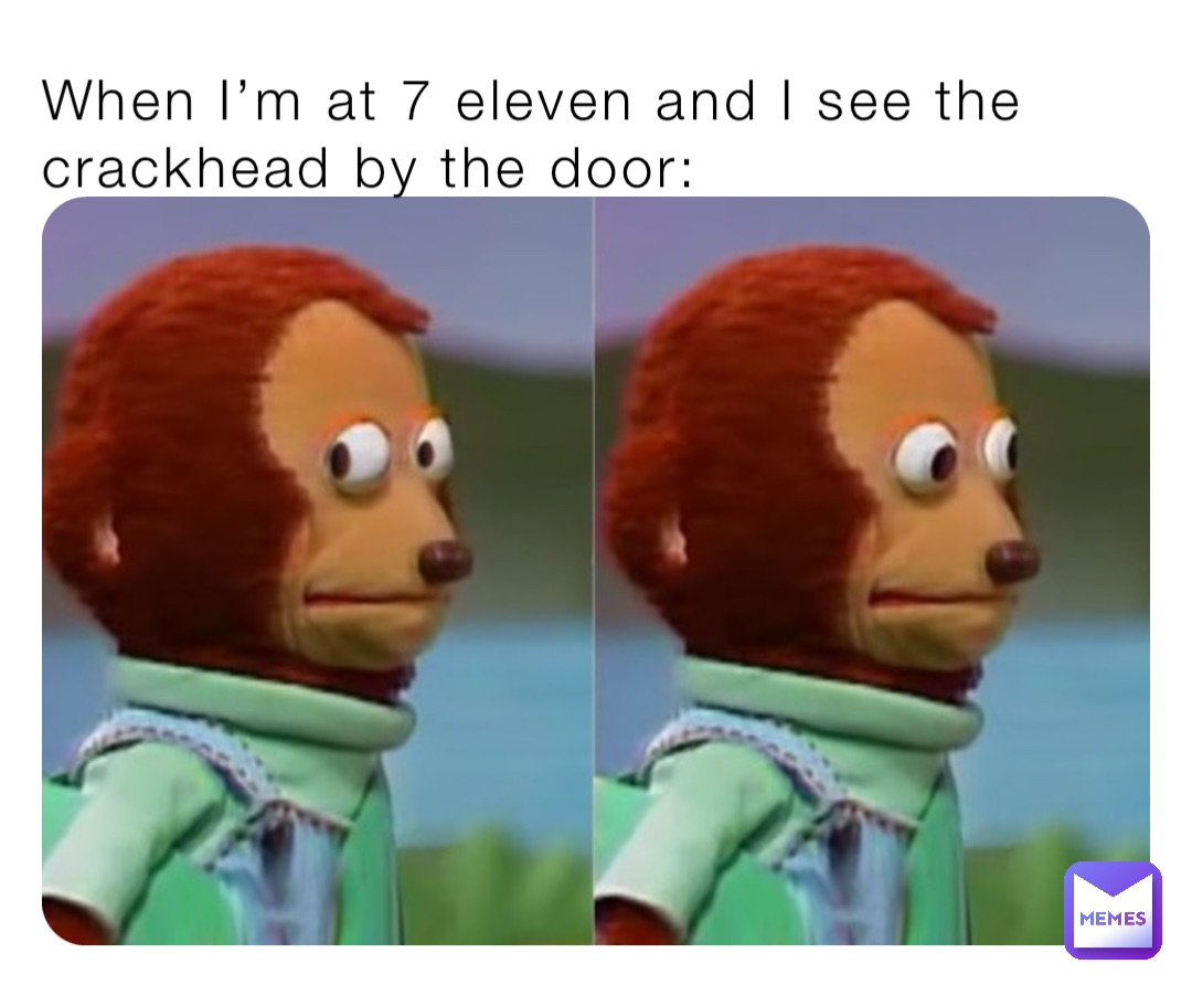 When I’m at 7 eleven and I see the crackhead by the door: