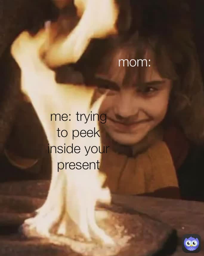 me: trying to peek inside your present  mom: