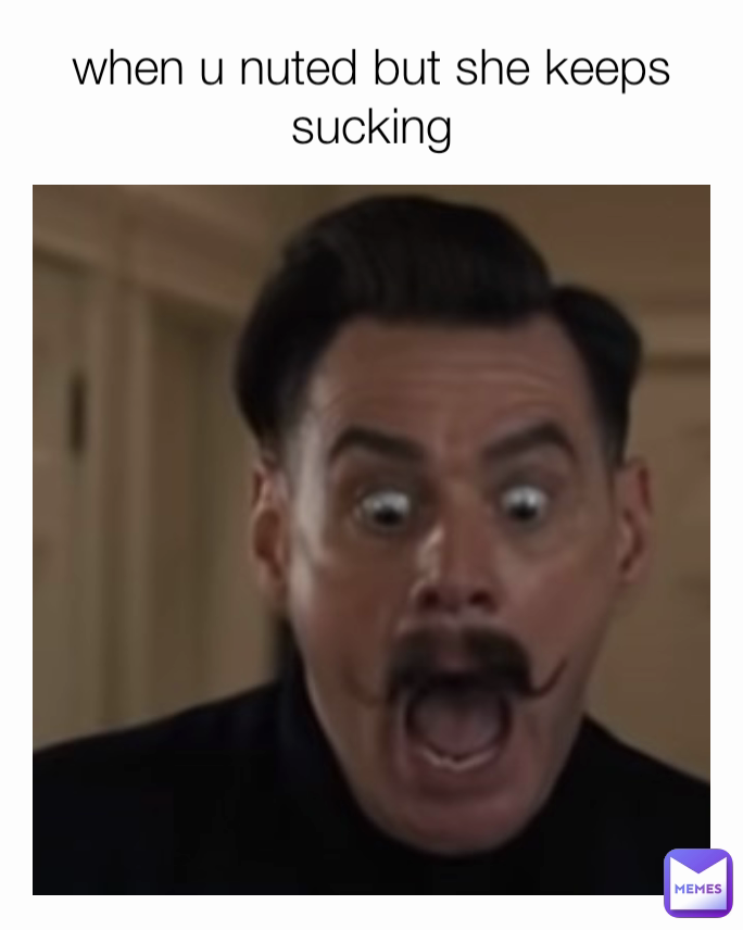 when u nuted but she keeps sucking