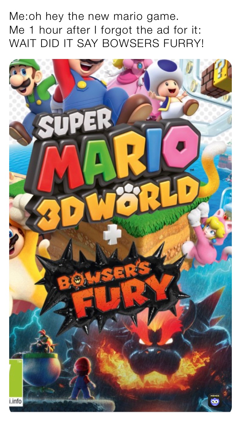 Me:oh hey the new mario game.
Me 1 hour after I forgot the ad for it: WAIT DID IT SAY BOWSERS FURRY!