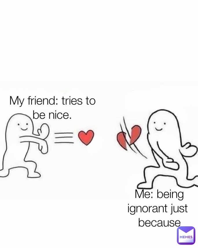 My friend: tries to be nice. Me: being ignorant just 
because