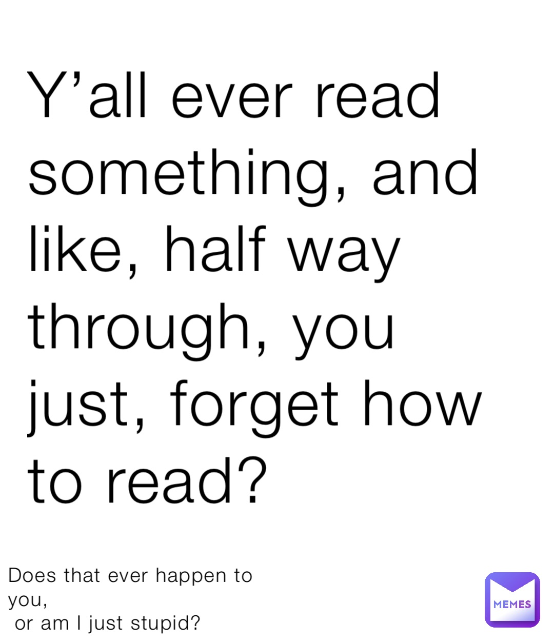 Y’all ever read something, and like, half way through, you just, forget how to read? Does that ever happen to you,
 or am I just stupid?