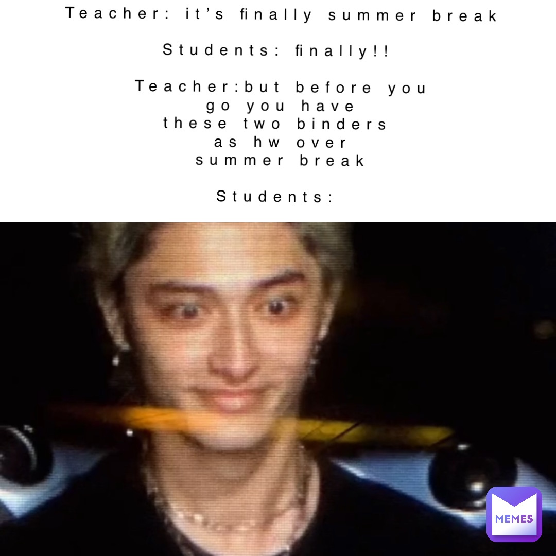 Teacher: it’s finally summer break 

Students: finally!!

Teacher:but before you 
go you have 
these two binders
 as hw over
summer break 
 
Students: