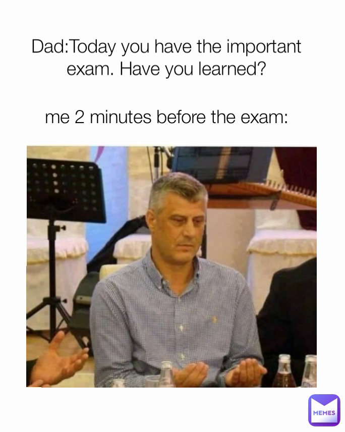 me 2 minutes before the exam: Dad:Today you have the important exam. Have you learned?

