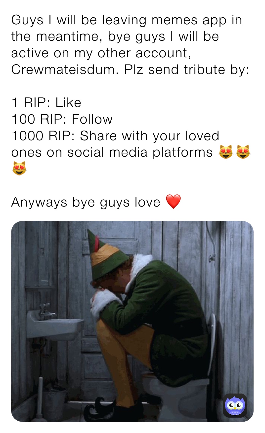 Guys I will be leaving memes app in the meantime, bye guys I will be active on my other account, Crewmateisdum. Plz send tribute by:

1 RIP: Like
100 RIP: Follow
1000 RIP: Share with your loved ones on social media platforms 😻😻😻 

Anyways bye guys love ❤️
