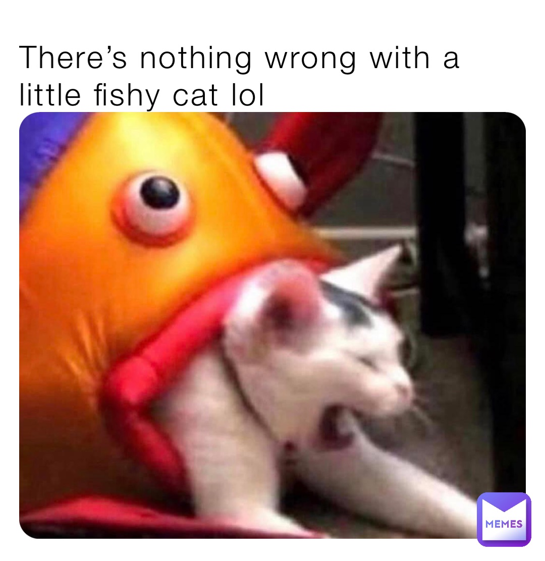 There’s nothing wrong with a little fishy cat lol