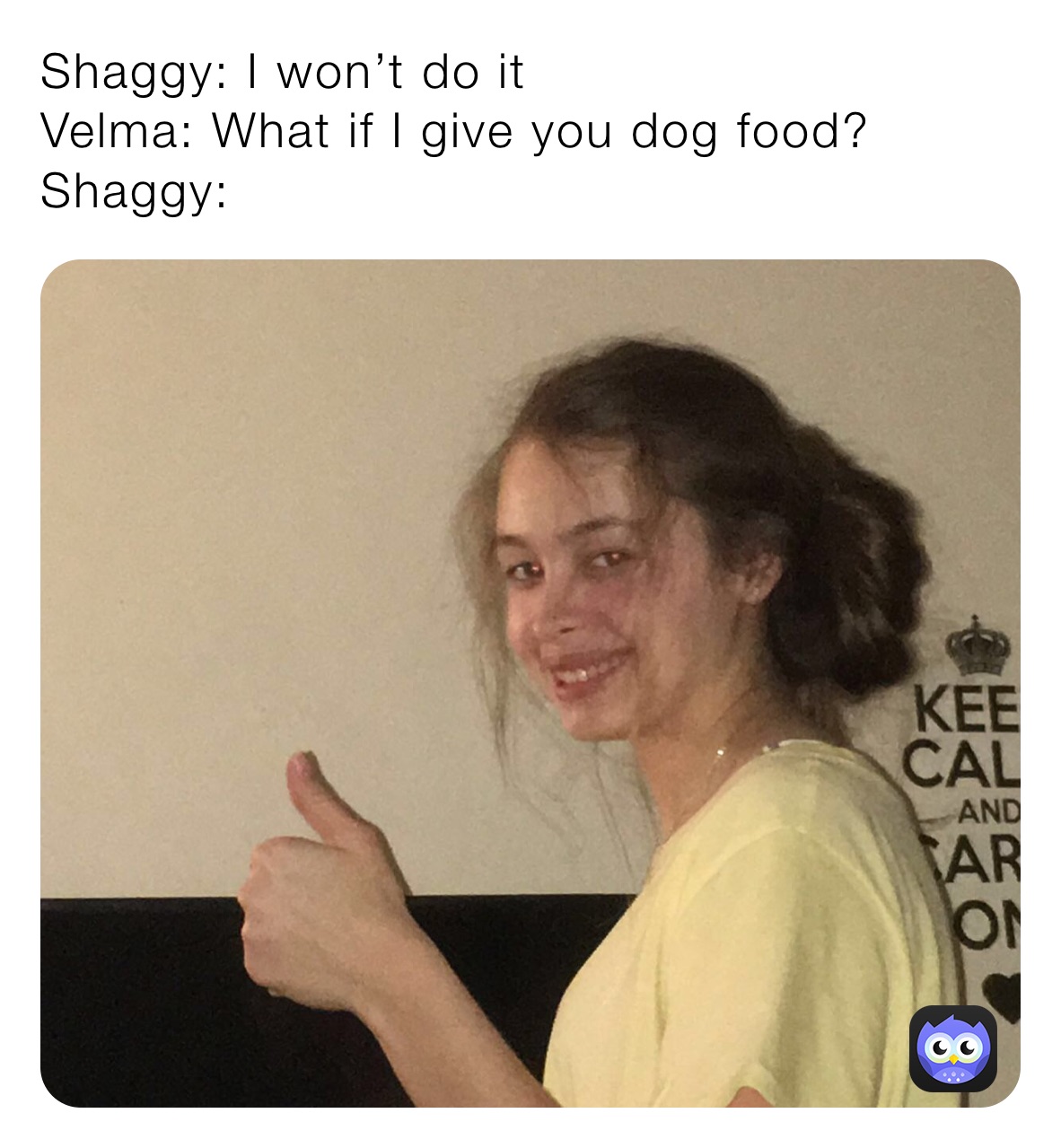 Shaggy: I won’t do it
Velma: What if I give you dog food?
Shaggy: