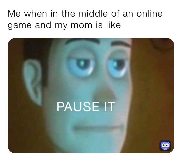 Me when in the middle of an online game and my mom is like