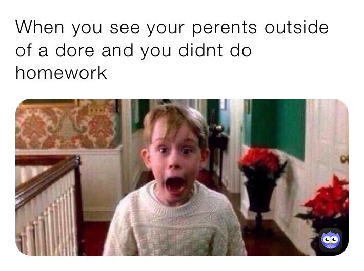 When you see your perents outside of a dore and you didnt do homework 