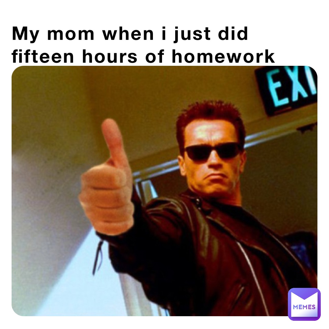 My mom when i just did fifteen hours of homework