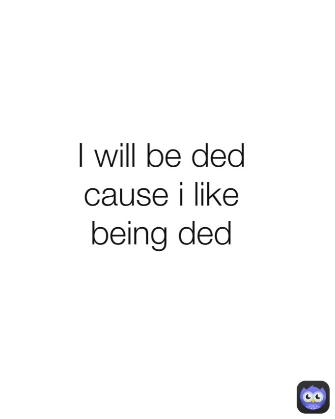 I will be ded cause i like being ded