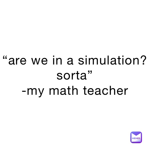 “are we in a simulation? sorta”
-my math teacher