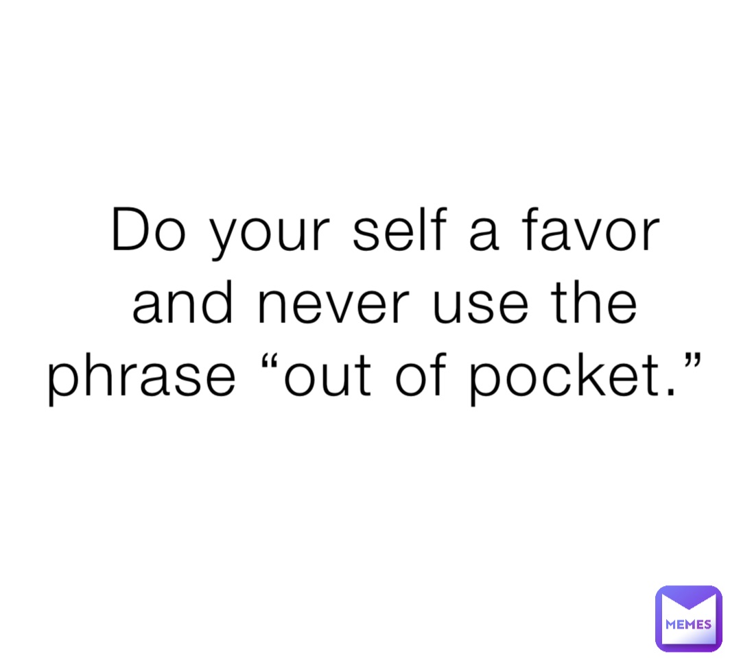 Do your self a favor and never use the phrase “out of pocket.”