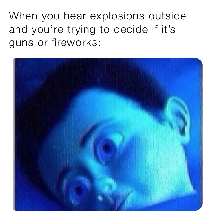 When you hear explosions outside and you’re trying to decide if it’s guns or fireworks: