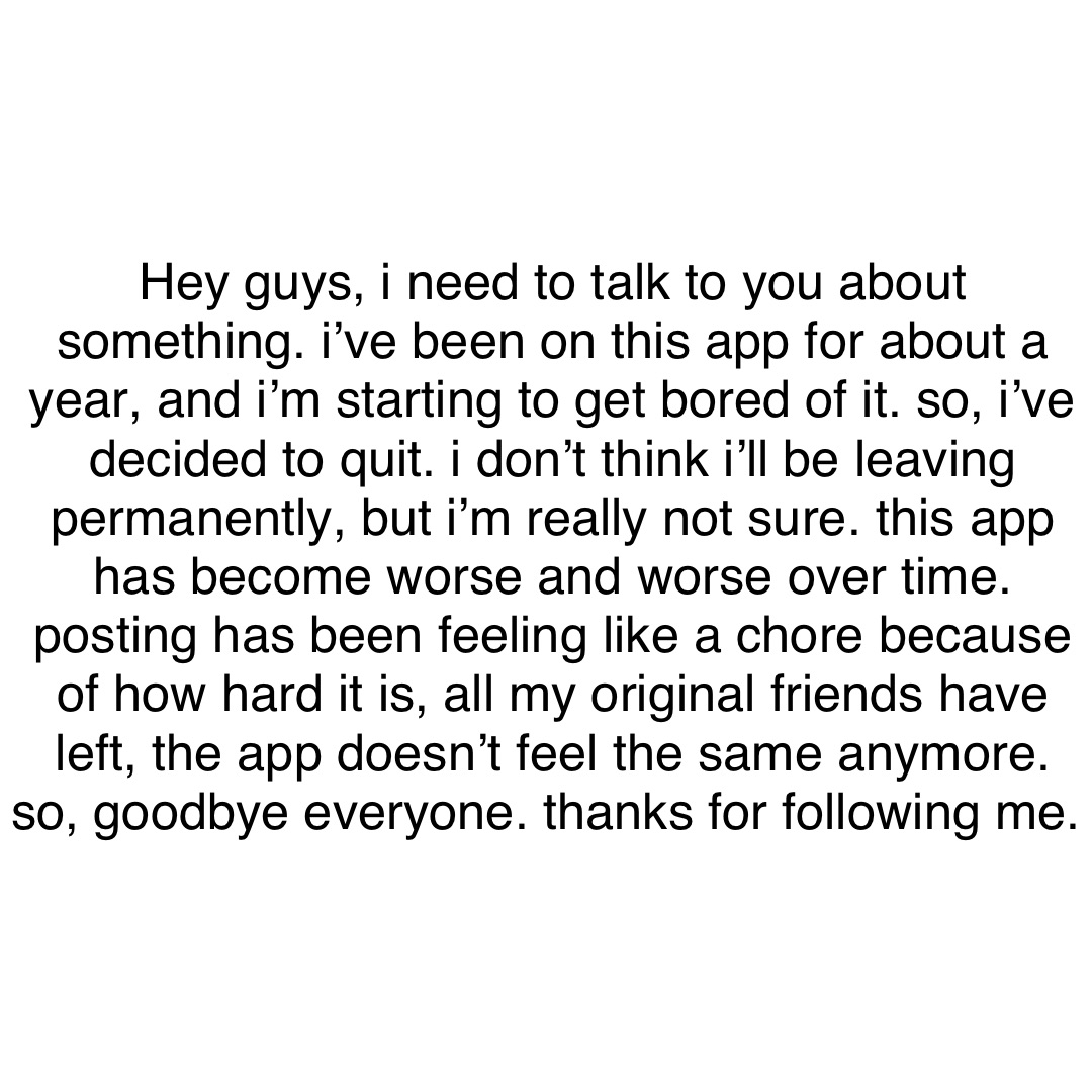 Text Only Hey guys, I need to talk to you about something. I’ve been on this app for about a year, and I’m starting to get bored of it. So, I’ve decided to quit. I don’t think I’ll be leaving permanently, but I’m really not sure. This app has become worse and worse over time. Posting has been feeling like a chore because of how hard it is, all my original friends have left, the app doesn’t feel the same anymore. So, goodbye everyone. Thanks for following me.