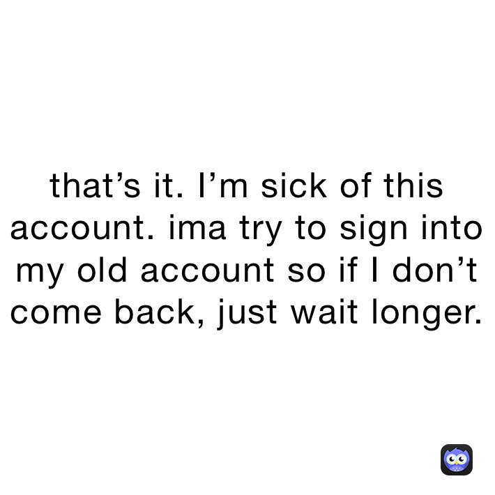 that’s it. I’m sick of this account. ima try to sign into my old account so if I don’t come back, just wait longer.