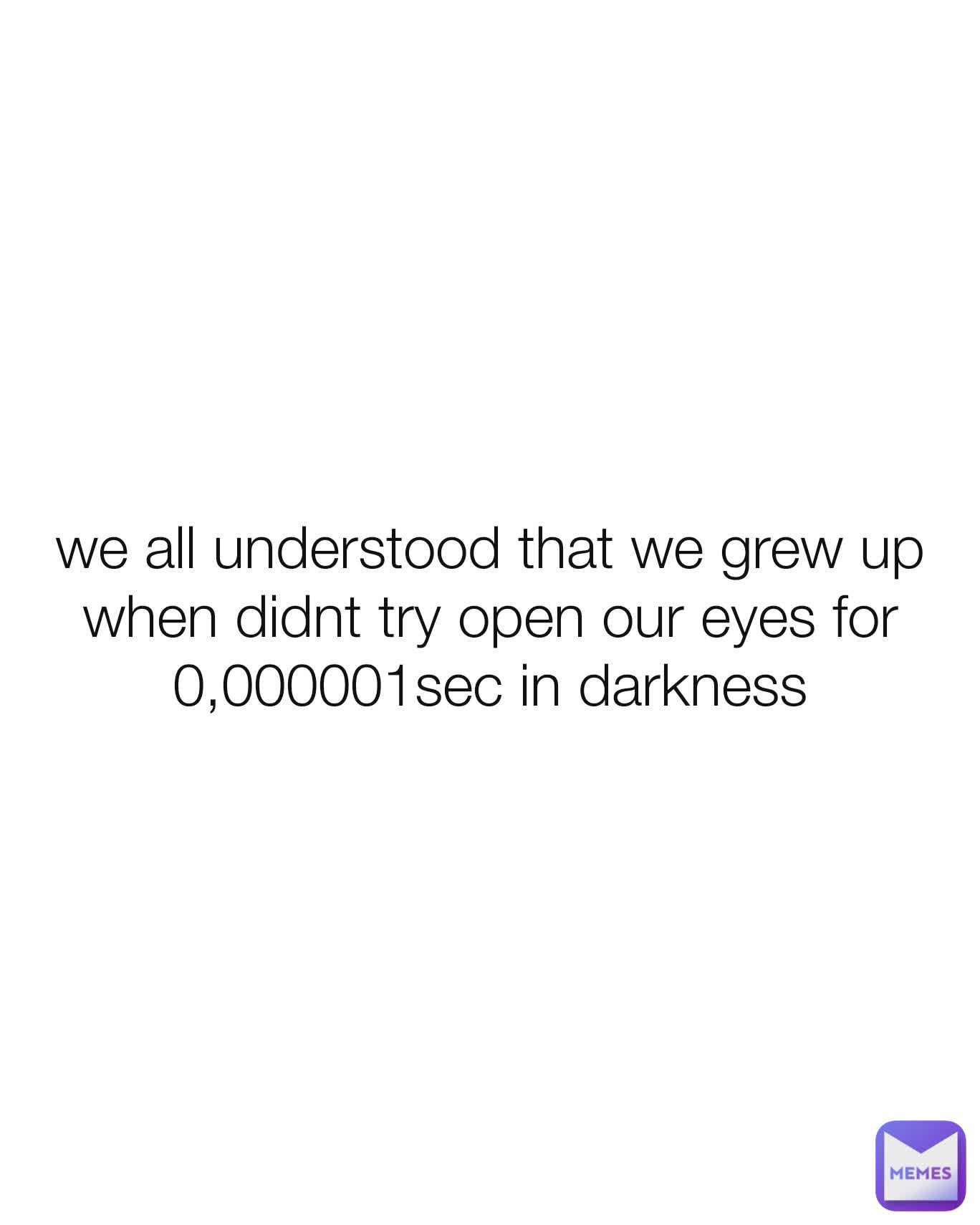 we all understood that we grew up when didnt try open our eyes for 0,000001sec in darkness