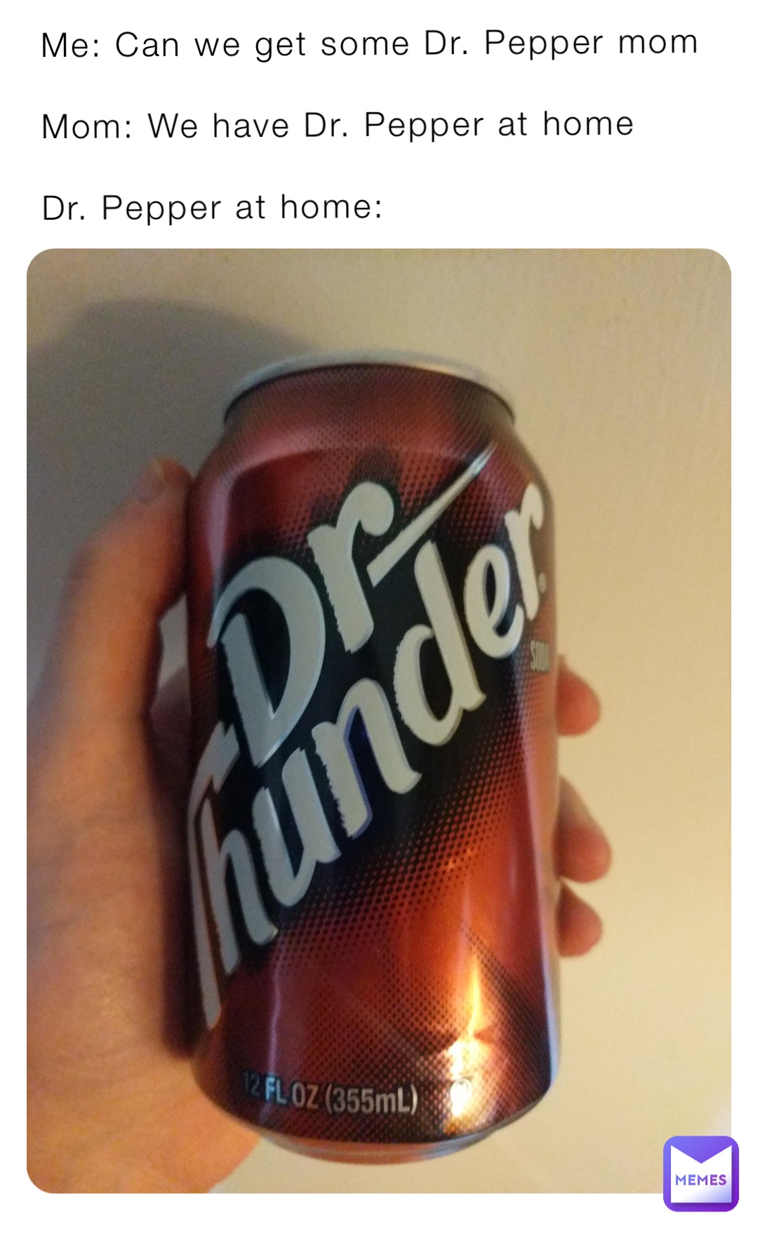 Me: Can we get some Dr. Pepper mom

Mom: We have Dr. Pepper at home

Dr. Pepper at home: