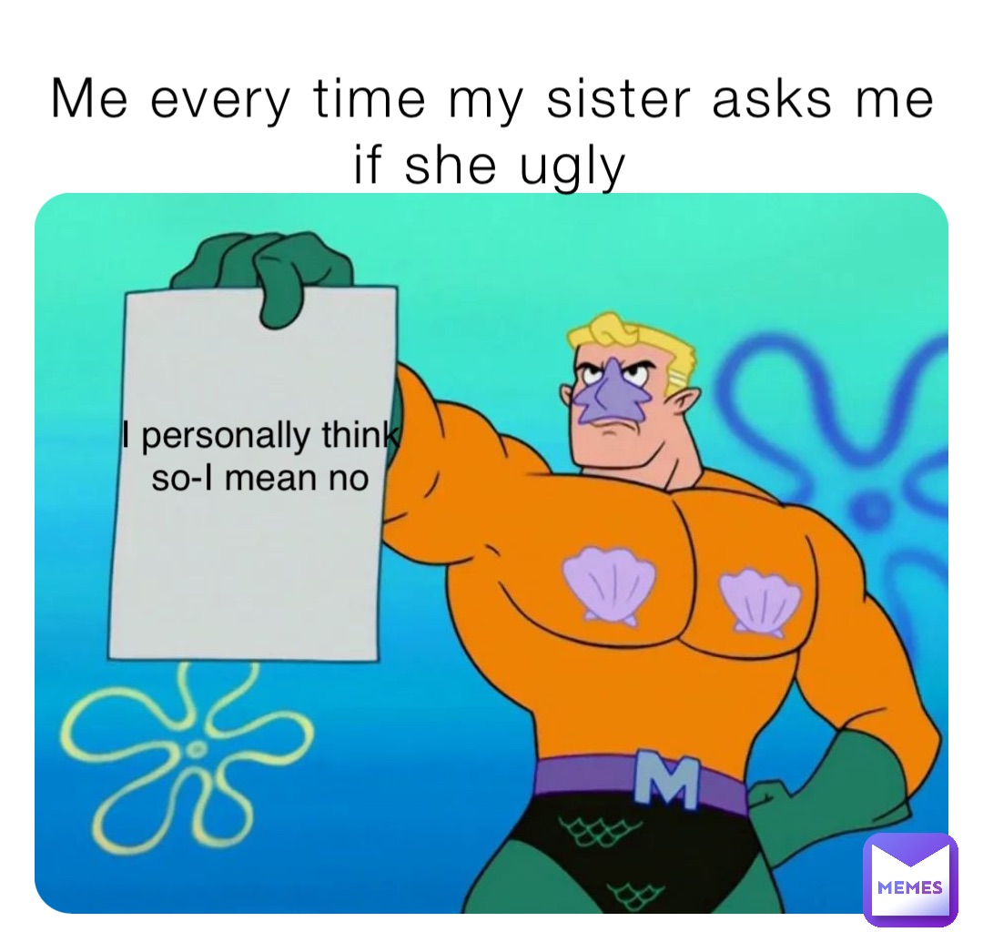Me every time my sister asks me if she ugly I personally think so-I mean no