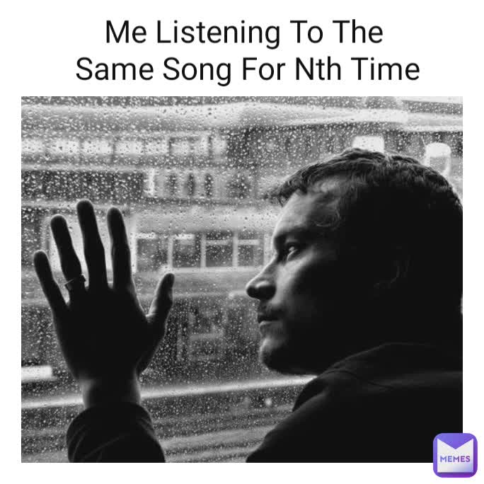 Me Listening To The
 Same Song For Nth Time