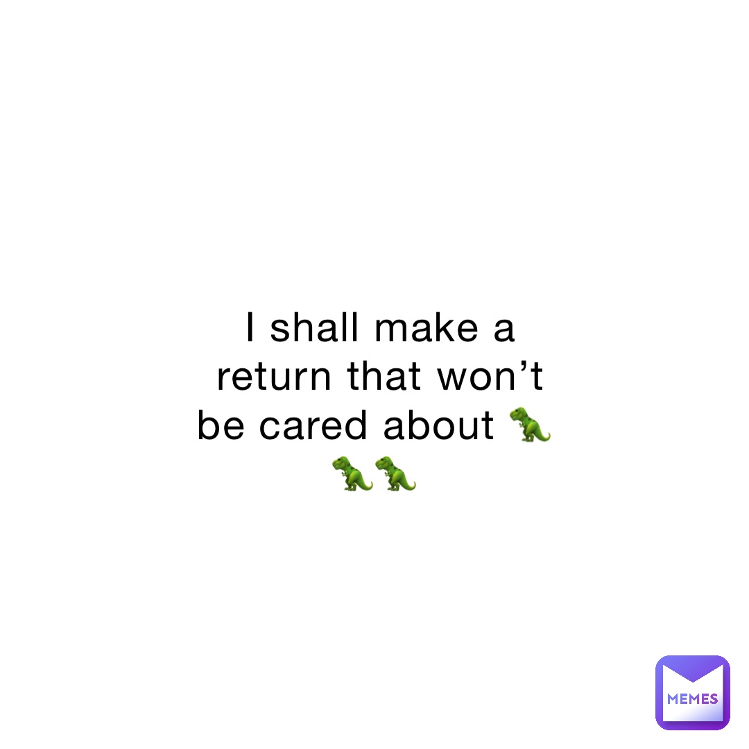I shall make a return that won’t be cared about 🦖🦖🦖