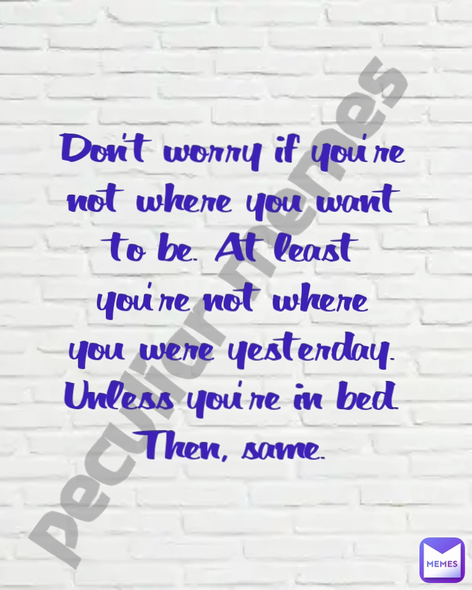 Don't worry if you're not where you want to be. At least you're not where you were yesterday. Unless you're in bed. Then, same. peculiar memes 
