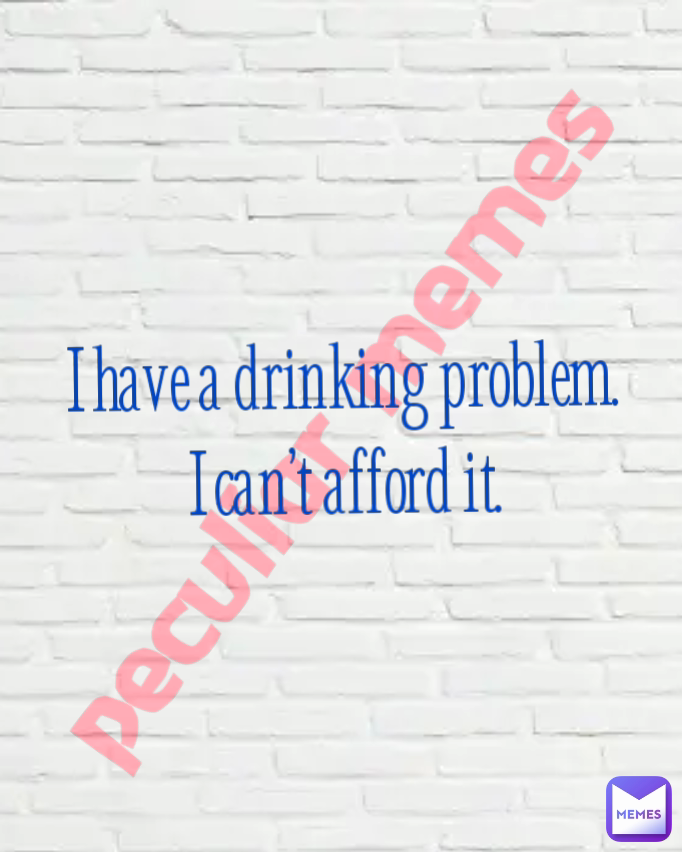 peculiar memes  I have a drinking problem. I can’t afford it.
