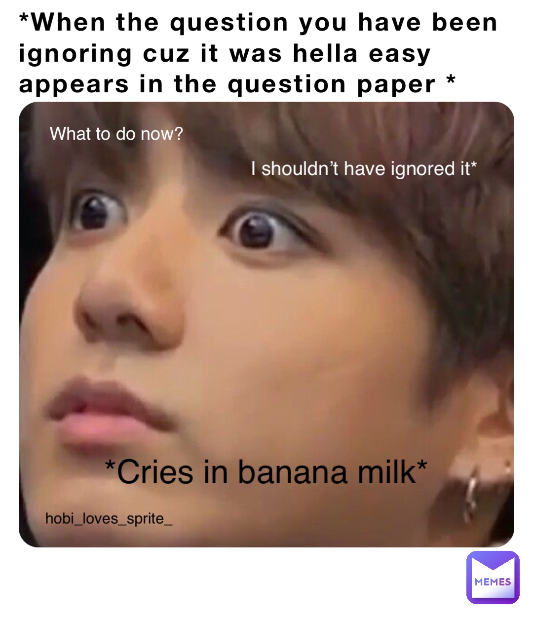 *When the question you have been ignoring cuz it was hella easy appears in the question paper * I shouldn’t have ignored it What to do now? I shouldn’t have ignored it* hobi_loves_sprite_ *Cries in banana milk*