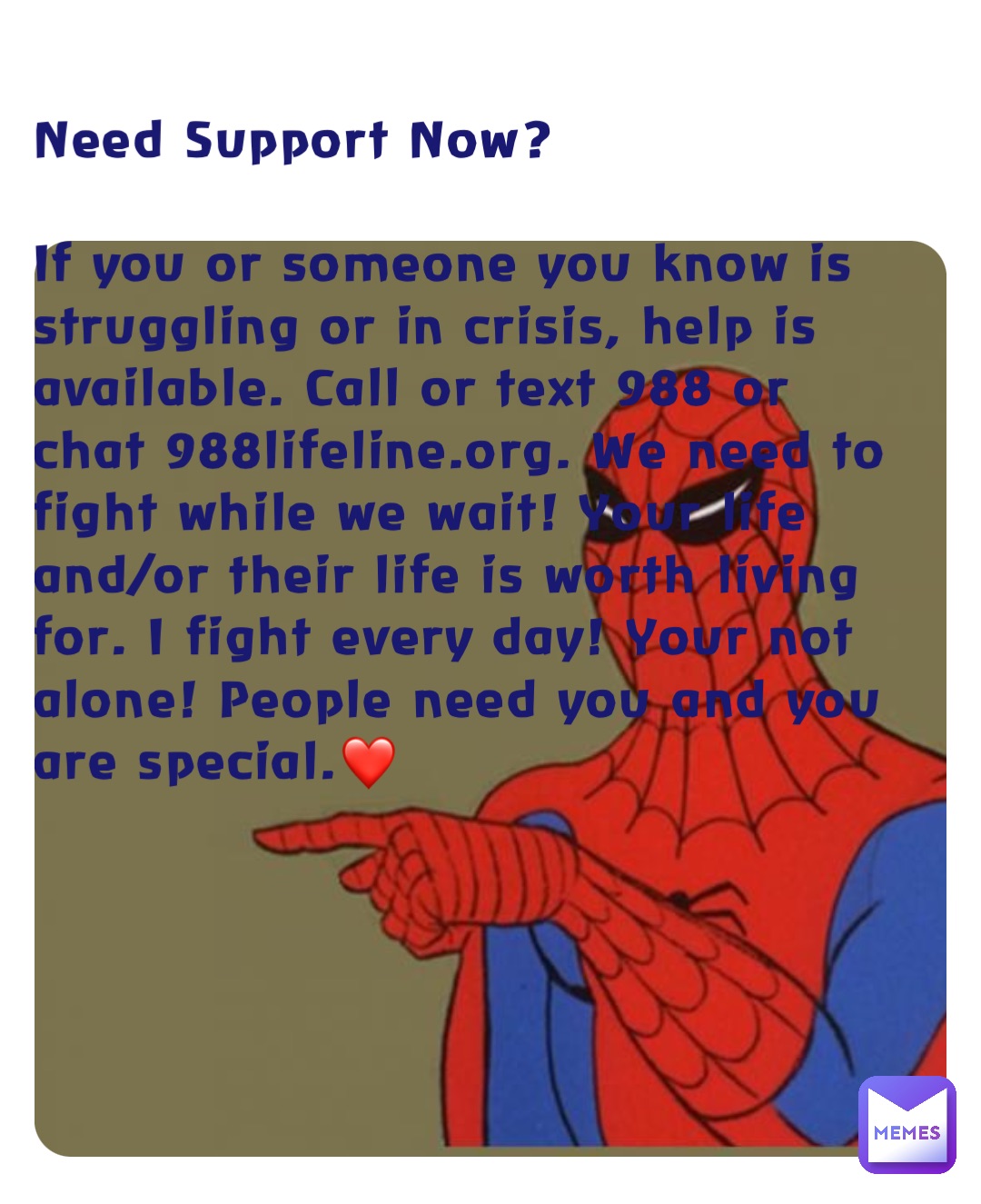 Need Support Now?

If you or someone you know is struggling or in crisis, help is available. Call or text 988 or chat 988lifeline.org. We need to fight while we wait! Your life and/or their life is worth living for. I fight every day! Your not alone! People need you and you are special.❤️