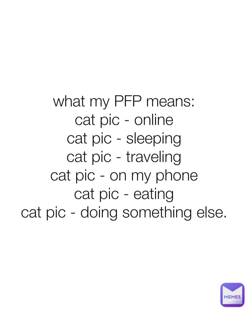 what my PFP means:
cat pic - online
cat pic - sleeping
cat pic - traveling
cat pic - on my phone
cat pic - eating
cat pic - doing something else.