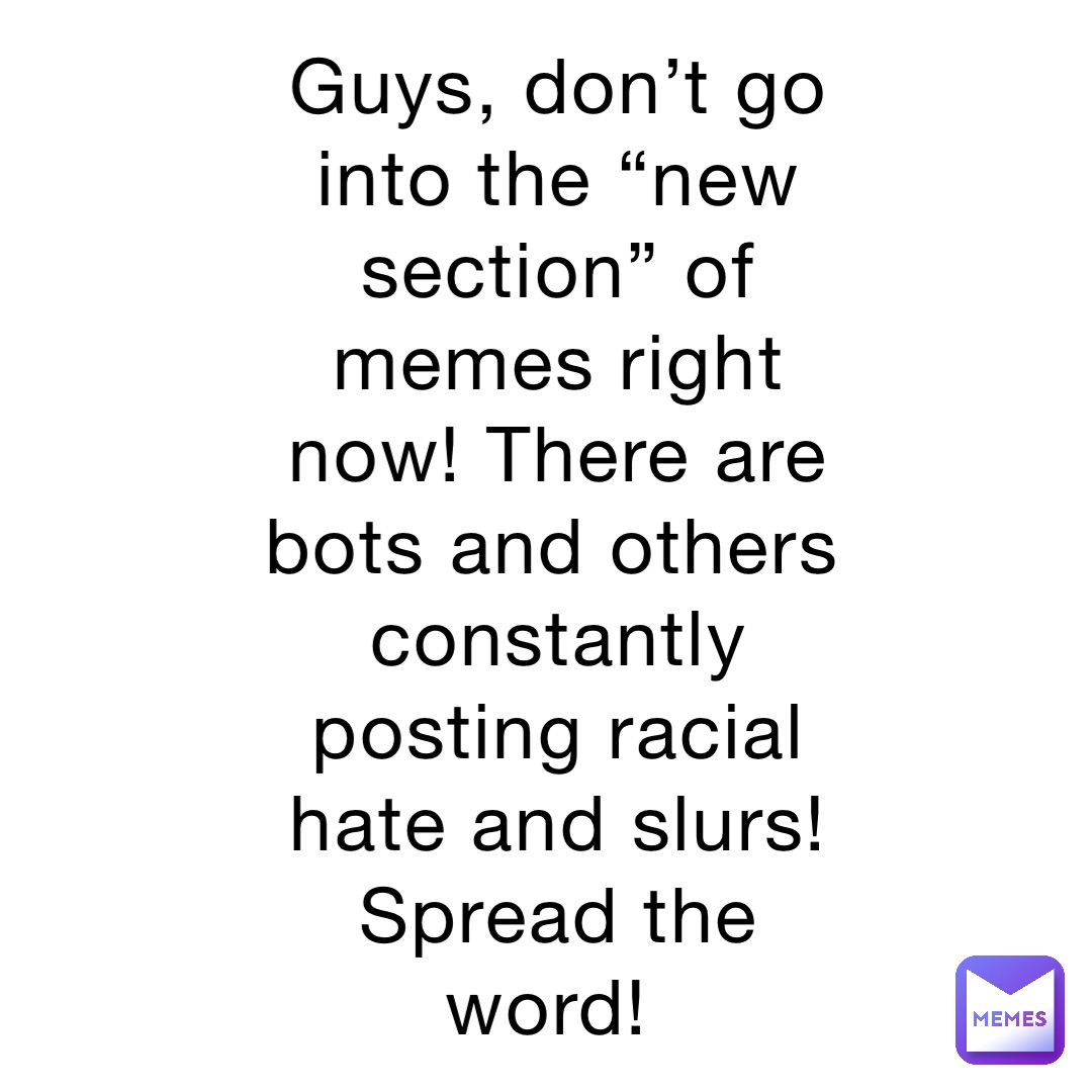 Guys, don’t go into the “new section” of memes right now! There are bots and others constantly posting racial hate and slurs! Spread the word!