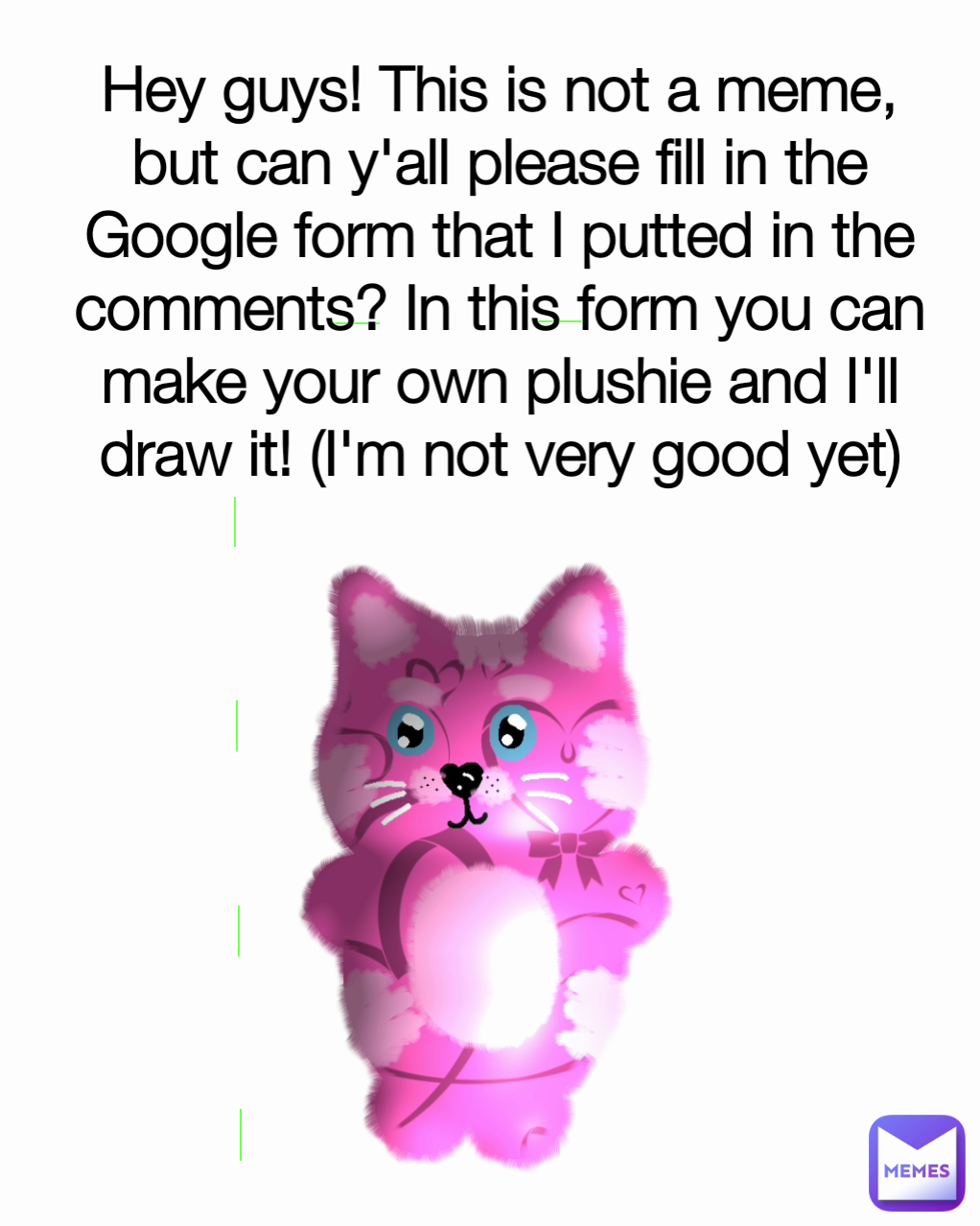 Hey guys! This is not a meme, but can y'all please fill in the Google form that I putted in the comments? In this form you can make your own plushie and I'll draw it! (I'm not very good yet)
