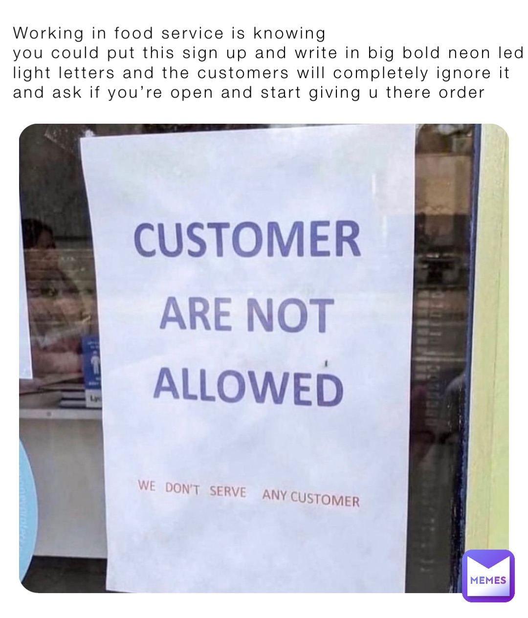 Working in food service is knowing
you could put this sign up and write in big bold neon led light letters and the customers will completely ignore it and ask if you’re open and start giving u there order