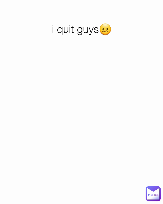 i quit guys😖