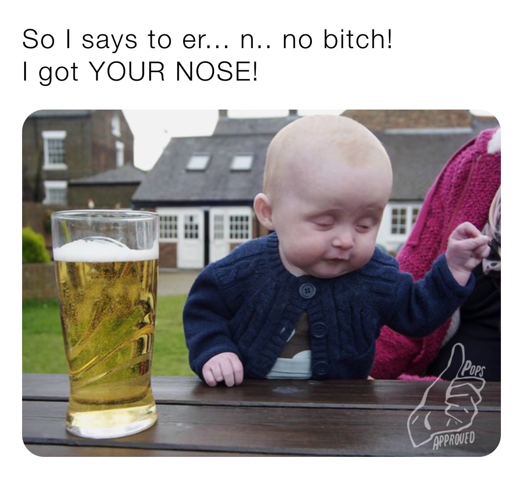 So I says to er... n.. no bitch!
I got YOUR NOSE!
