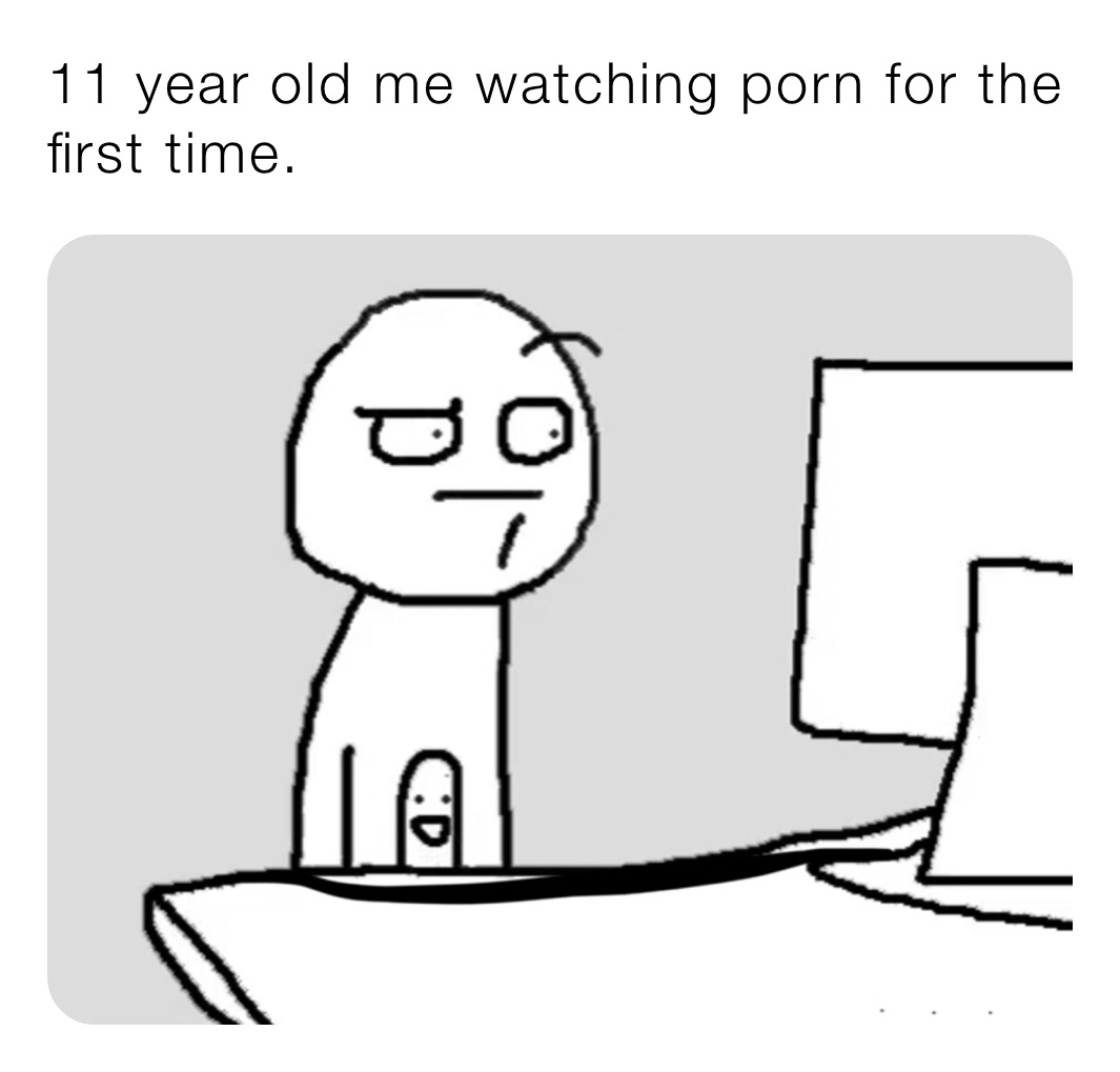 11 year old me watching porn for the first time.