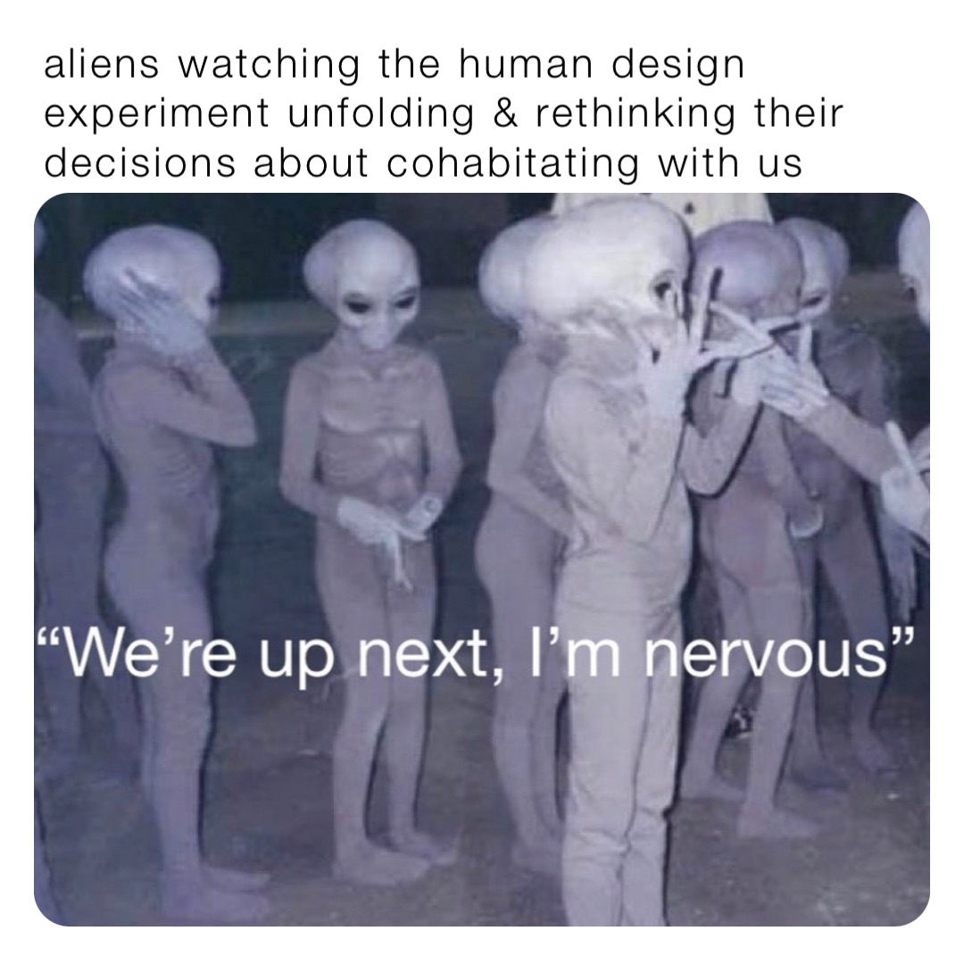 aliens watching the human design experiment unfolding & rethinking their decisions about cohabitating with us