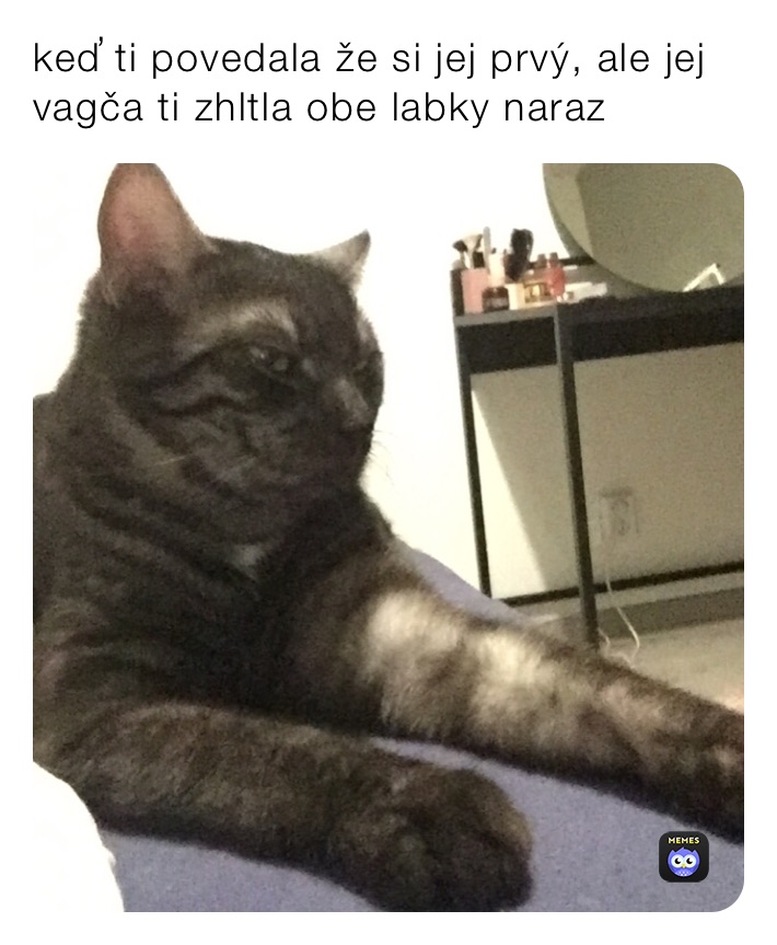 keď ti povedala že si jej prvý, ale jej vagča ti zhltla obe labky naraz